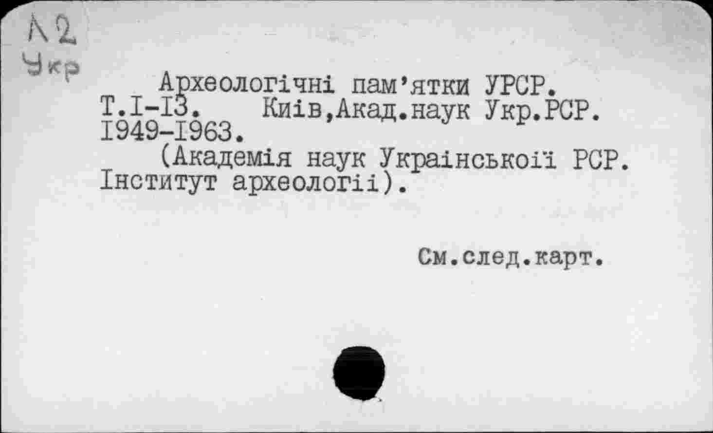 ﻿Археологічні пам’ятки УPGP.
Т.І-ІЗ.	Киів,Акад.наук Укр.РСР.
1949-1963.
(Академія наук Украінськоії PCP.
Інститут археологіі).
См.след.карт.